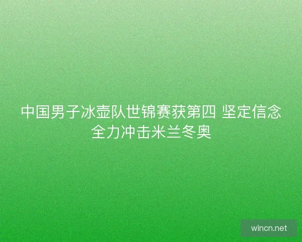 中国男子冰壶队世锦赛获第四 坚定信念全力冲击米兰冬奥