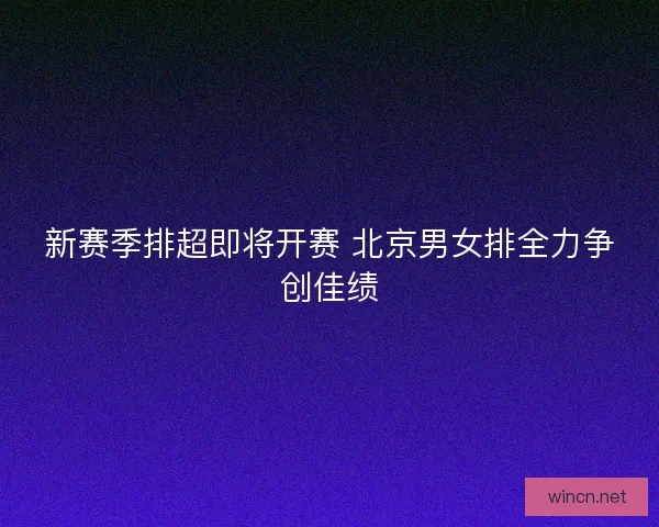 新赛季排超即将开赛 北京男女排全力争创佳绩