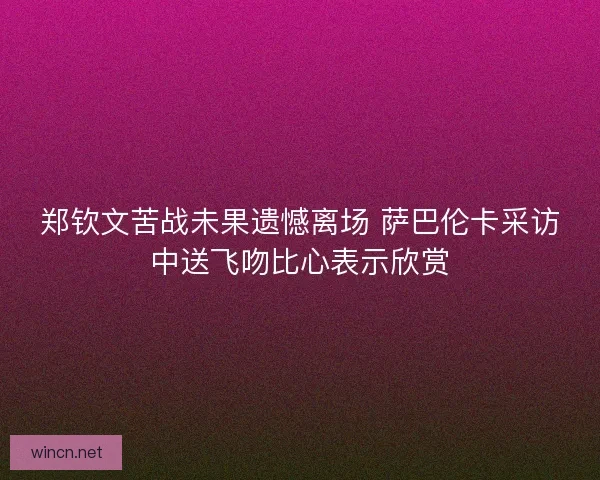郑钦文苦战未果遗憾离场 萨巴伦卡采访中送飞吻比心表示欣赏