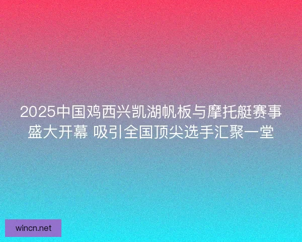 2025中国鸡西兴凯湖帆板与摩托艇赛事盛大开幕 吸引全国顶尖选手汇聚一堂