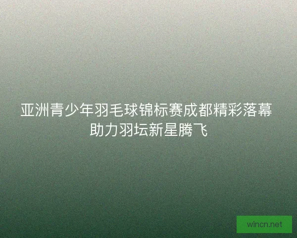 亚洲青少年羽毛球锦标赛成都精彩落幕 助力羽坛新星腾飞