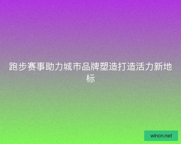 跑步赛事助力城市品牌塑造打造活力新地标