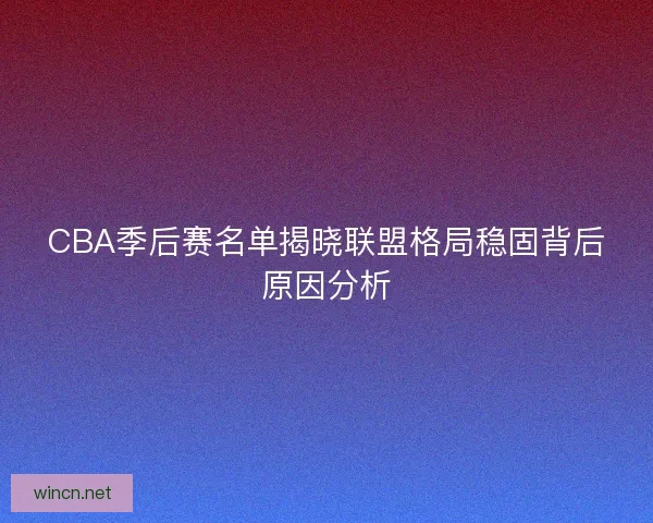 CBA季后赛名单揭晓联盟格局稳固背后原因分析