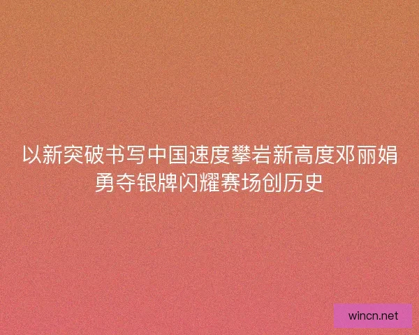以新突破书写中国速度攀岩新高度邓丽娟勇夺银牌闪耀赛场创历史