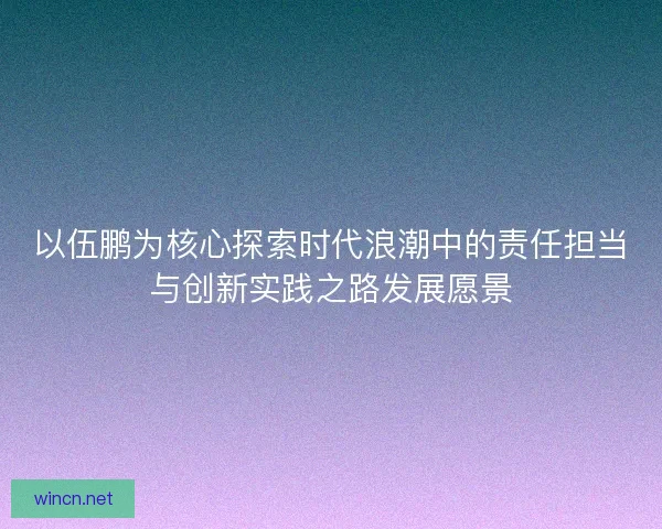 以伍鹏为核心探索时代浪潮中的责任担当与创新实践之路发展愿景
