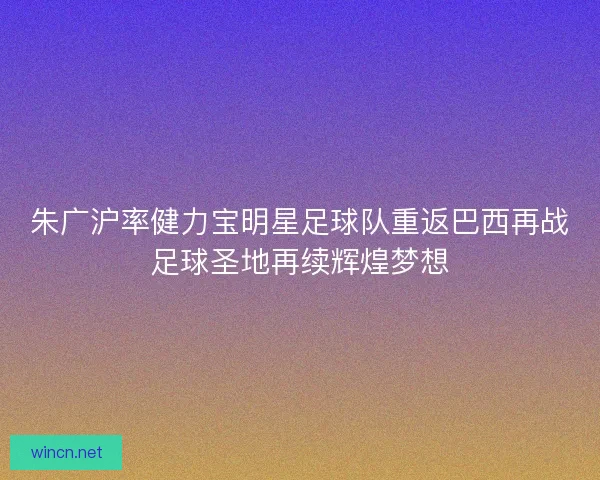 朱广沪率健力宝明星足球队重返巴西再战足球圣地再续辉煌梦想