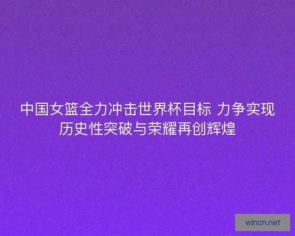 中国女篮全力冲击世界杯目标 力争实现历史性突破与荣耀再创辉煌
