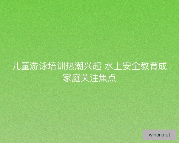 儿童游泳培训热潮兴起 水上安全教育成家庭关注焦点
