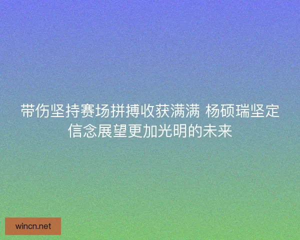 带伤坚持赛场拼搏收获满满 杨硕瑞坚定信念展望更加光明的未来
