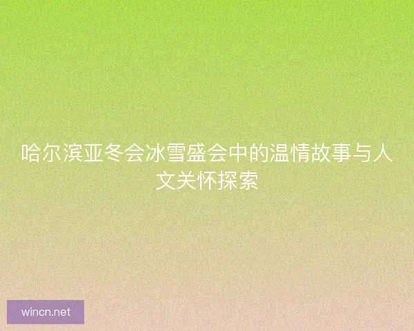 哈尔滨亚冬会冰雪盛会中的温情故事与人文关怀探索
