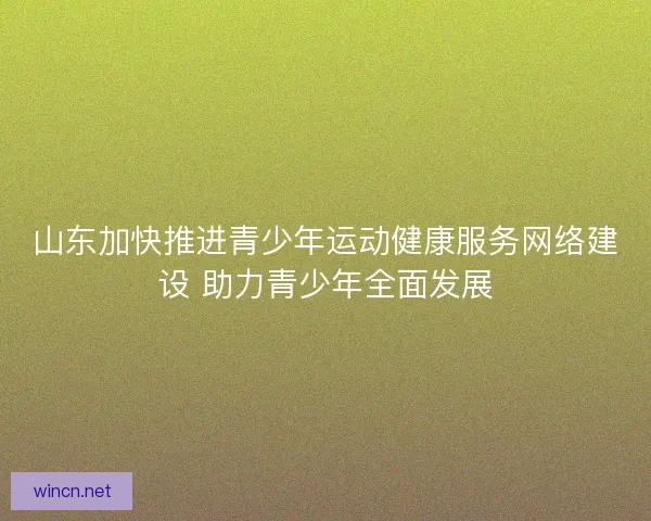 山东加快推进青少年运动健康服务网络建设 助力青少年全面发展