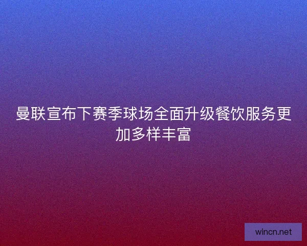 曼联宣布下赛季球场全面升级餐饮服务更加多样丰富